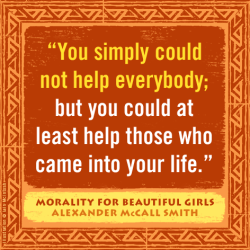 "You simple could not help everybody; but you could at least help those who came into your life." —Alexander McCall Smith, Morality for Beautiful Girls