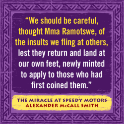 "We should be careful, thought Mma Ramotswe, of the insults we fling at others, lest they return and land at our feet, newly minted to apply to those who had first coined them." — Alexander McCall Smith, The Miracle at Speedy Motors
