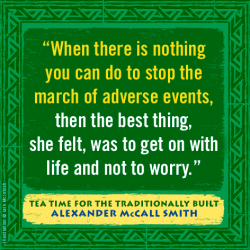 "When there is nothing you can do to stop the march of adverse events, the best thing, she felt, was to get on with life and not to worry." —Alexander McCall Smith, Tea Time for the Traditionally Built