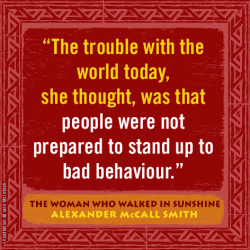 "The trouble with the world today, she thought, was that people were not prepared to stand up to bad behaviour." —Alexander McCall Smith, The Woman Who Walked in Sunshine